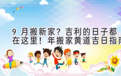  9月搬新家？吉利的日子都在这里！2024年搬家黄道吉日指南  