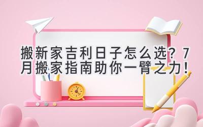   搬新家吉利日子怎么选？7月搬家指南助你一臂之力！ 