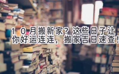  10月搬新家？这些日子让你好运连连，搬家吉日速查！ 