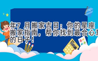  2024年7月搬家吉日：你的星座搬家指南，帮你找到最合心意的日子！ 