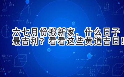   六七月份搬新家，什么日子最吉利？看看这些黄道吉日！ 