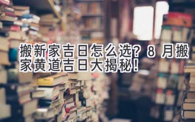   搬新家吉日怎么选？8月搬家黄道吉日大揭秘！  