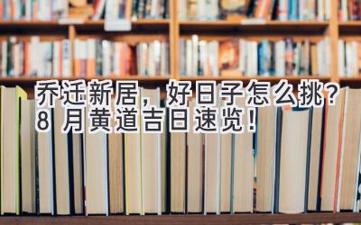   乔迁新居，好日子怎么挑？8月黄道吉日速览！ 