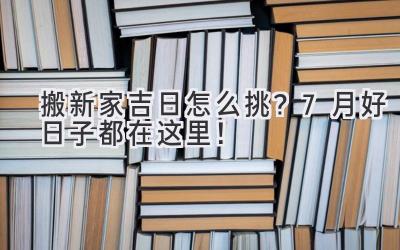   搬新家吉日怎么挑？7月好日子都在这里！ 