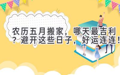  农历五月搬家，哪天最吉利？避开这些日子，好运连连！ 