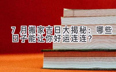  7月搬家吉日大揭秘：哪些日子能让你好运连连？ 