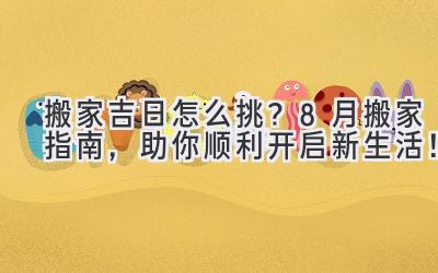  搬家吉日怎么挑？8月搬家指南，助你顺利开启新生活！ 