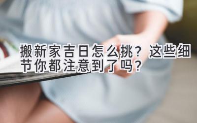  搬新家吉日怎么挑？这些细节你都注意到了吗？ 