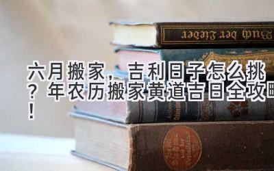  六月搬家，吉利日子怎么挑？2024年农历搬家黄道吉日全攻略！ 