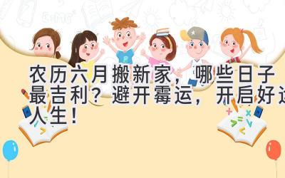  农历六月搬新家，哪些日子最吉利？避开霉运，开启好运人生！ 