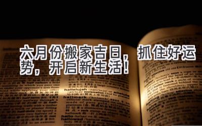   六月份搬家吉日，抓住好运势，开启新生活！ 