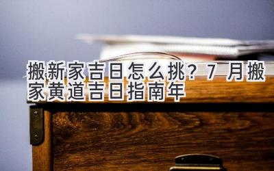   搬新家吉日怎么挑？7月搬家黄道吉日指南 2024年 