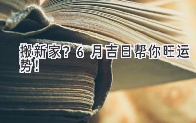   搬新家？6月吉日帮你旺运势！  