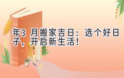   2023年3月搬家吉日：选个好日子，开启新生活！ 