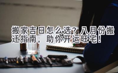   搬家吉日怎么选？八月份搬迁指南，助你开运旺宅！ 