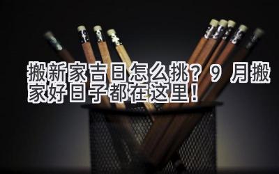  搬新家吉日怎么挑？9月搬家好日子都在这里！ 