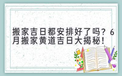   搬家吉日都安排好了吗？6月搬家黄道吉日大揭秘！  