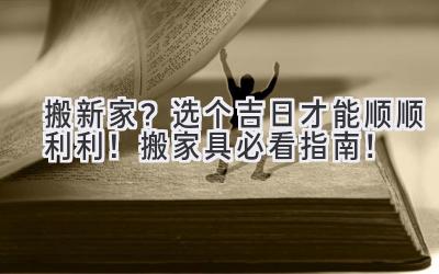  搬新家？选个吉日才能顺顺利利！搬家具必看指南！ 