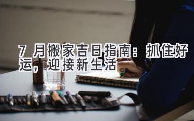  7月搬家吉日指南：抓住好运，迎接新生活  