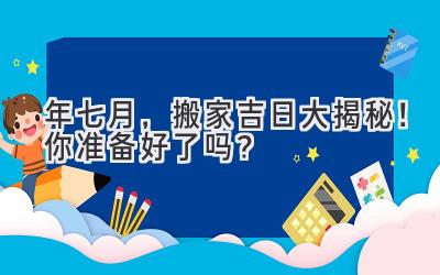  2023年七月，搬家吉日大揭秘！你准备好了吗？ 