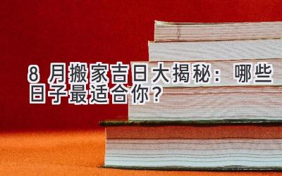  8月搬家吉日大揭秘：哪些日子最适合你？ 