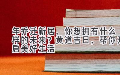  2024年乔迁新居，你想拥有什么样的未来？黄道吉日，帮你开启美好生活 