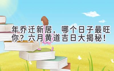  2024年乔迁新居，哪个日子最旺你？ 六月黄道吉日大揭秘！ 