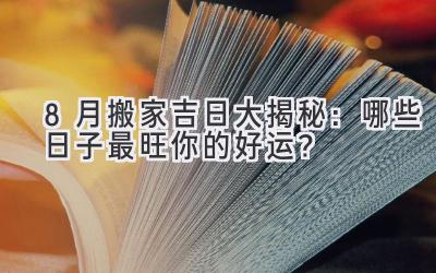  8月搬家吉日大揭秘：哪些日子最旺你的好运？ 