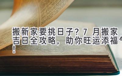  搬新家要挑日子？7月搬家吉日全攻略，助你旺运添福气！ 