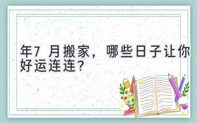  2023年7月搬家，哪些日子让你好运连连？  