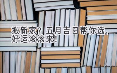  搬新家？五月吉日帮你选，好运滚滚来！ 