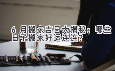  6月搬家吉日大揭秘：哪些日子搬家好运连连？ 