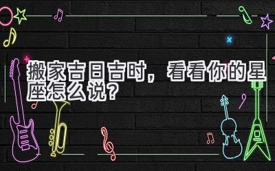  搬家吉日吉时，看看你的星座怎么说？ 