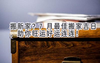   搬新家？7月最佳搬家吉日，助你旺运好运连连！ 