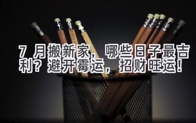  7月搬新家，哪些日子最吉利？避开霉运，招财旺运！ 