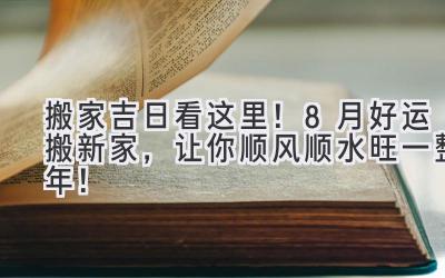  搬家吉日看这里！8月好运搬新家，让你顺风顺水旺一整年！ 