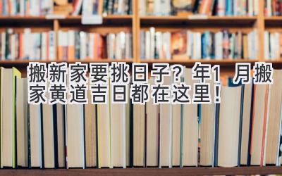  搬新家要挑日子？2023年1月搬家黄道吉日都在这里！ 