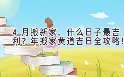  4月搬新家，什么日子最吉利？2024年搬家黄道吉日全攻略！ 