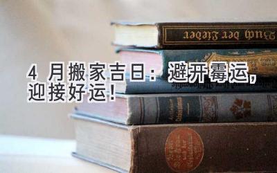   4月搬家吉日：避开霉运，迎接好运！  