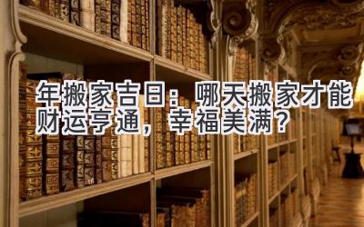  2024年搬家吉日：哪天搬家才能财运亨通，幸福美满？ 