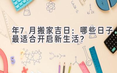  2023年7月搬家吉日：哪些日子最适合开启新生活？ 