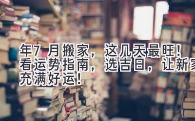  2023年7月搬家，这几天最旺！看运势指南，选吉日，让新家充满好运！ 