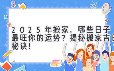  2025年搬家，哪些日子最旺你的运势？揭秘搬家吉日秘诀！ 