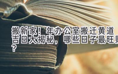  搬新家！2023年办公室搬迁黄道吉日大揭秘，哪些日子最旺财？ 