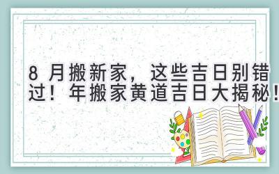  8月搬新家，这些吉日别错过！2023年搬家黄道吉日大揭秘！ 