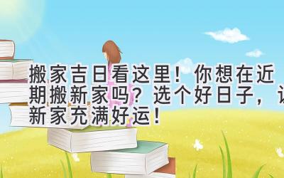  搬家吉日看这里！你想在近期搬新家吗？选个好日子，让新家充满好运！ 