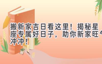  搬新家吉日看这里！揭秘星座专属好日子，助你新家旺气冲冲！ 