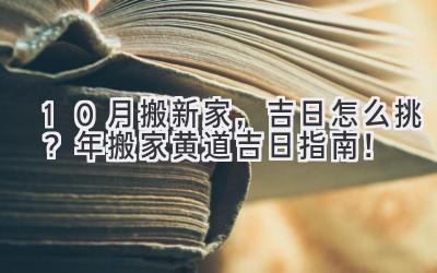   10月搬新家，吉日怎么挑？2024年搬家黄道吉日指南！ 