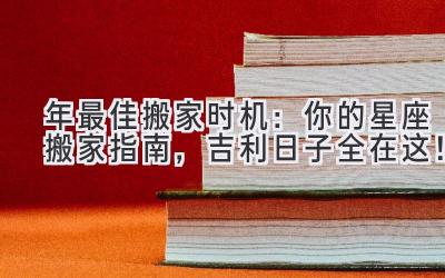   2023年最佳搬家时机：你的星座搬家指南，吉利日子全在这！ 