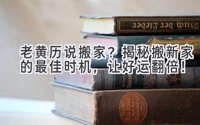  老黄历说搬家？揭秘搬新家的最佳时机，让好运翻倍！ 